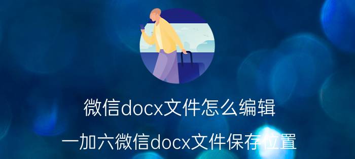 微信docx文件怎么编辑 一加六微信docx文件保存位置？